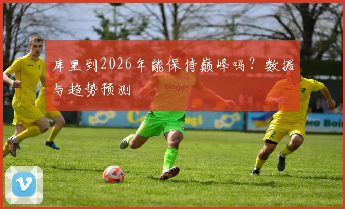 库里到2026年能保持巅峰吗？数据与趋势预测