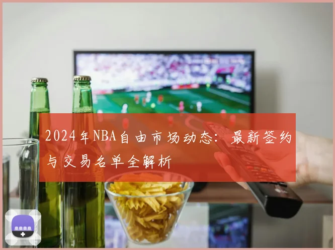 2024年NBA自由市场动态：最新签约与交易名单全解析