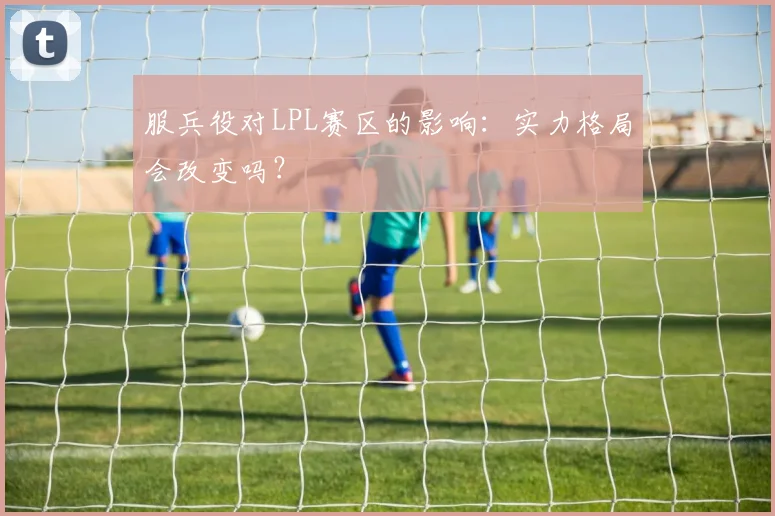 服兵役对LPL赛区的影响：实力格局会改变吗？