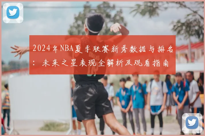 2024年NBA夏季联赛新秀数据与排名：未来之星表现全解析及观看指南