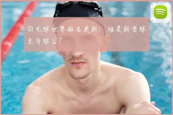 羽毛球世界排名更新：谁是新晋球王与球后？