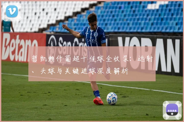 哲凯赖什葡超十佳球全收录：远射、头球与关键进球深度解析