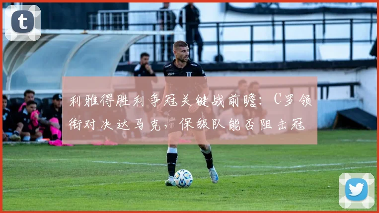利雅得胜利争冠关键战前瞻:C罗领衔对决达马克,保级队能否阻击冠军悬念?