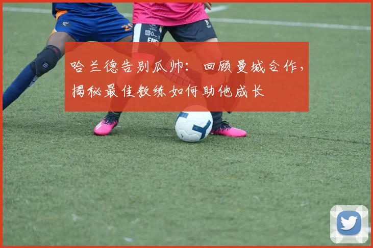 哈兰德告别瓜帅:回顾曼城合作,揭秘最佳教练如何助他成长