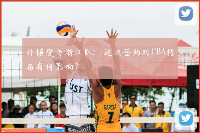 朴镇燮与浙江队：这次签约对CBA格局有何影响？