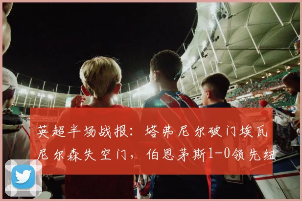 英超半场战报：塔弗尼尔破门埃瓦尼尔森失空门，伯恩茅斯1-0领先纽卡
