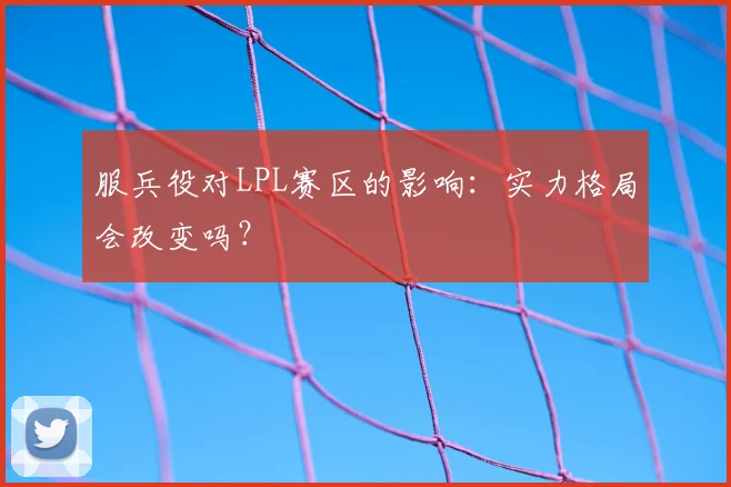 服兵役对LPL赛区的影响：实力格局会改变吗？