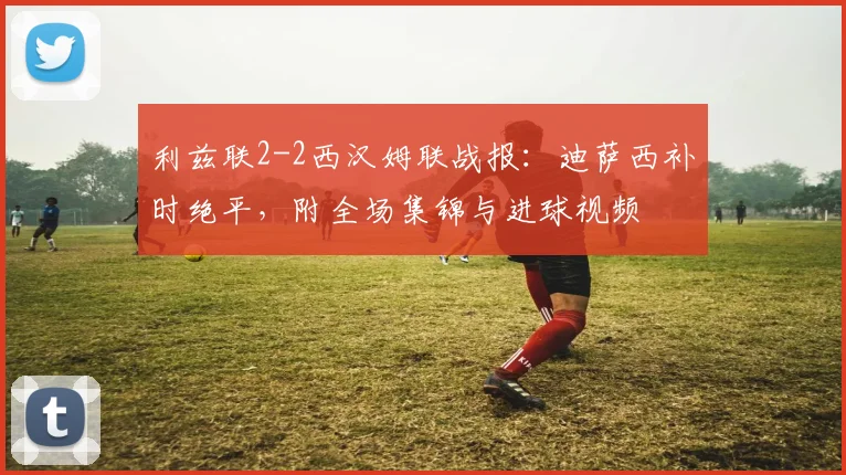 利兹联2-2西汉姆联战报:迪萨西补时绝平,附全场集锦与进球视频