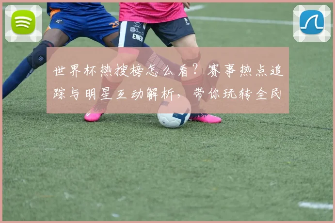 世界杯热搜榜怎么看？赛事热点追踪与明星互动解析，带你玩转全民狂欢