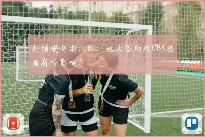 朴镇燮与浙江队：这次签约对CBA格局有何影响？