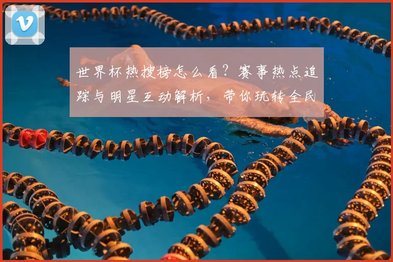 世界杯热搜榜怎么看？赛事热点追踪与明星互动解析，带你玩转全民狂欢