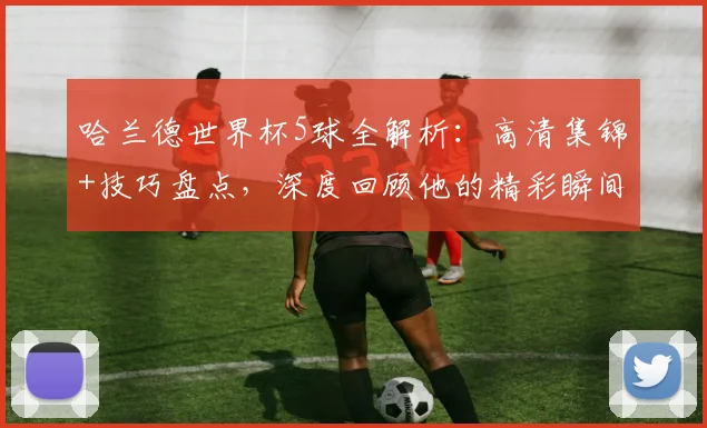哈兰德世界杯5球全解析：高清集锦+技巧盘点，深度回顾他的精彩瞬间