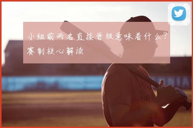 小组前两名直接晋级意味着什么？赛制核心解读