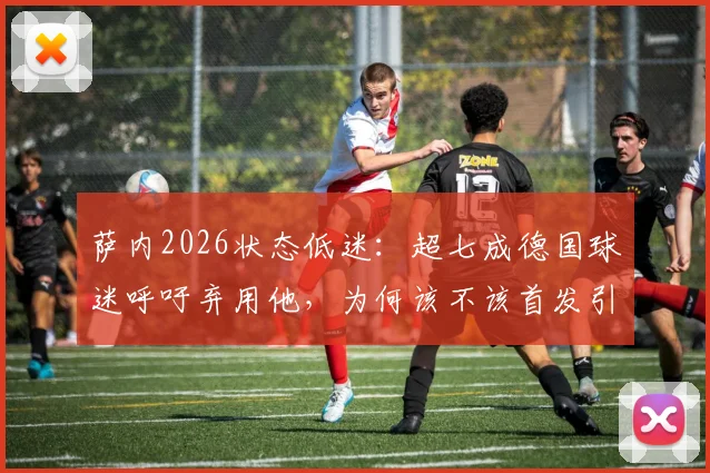 萨内2026状态低迷：超七成德国球迷呼吁弃用他，为何该不该首发引发巨大争议？