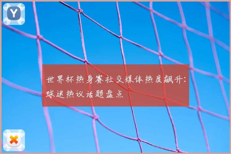 世界杯热身赛社交媒体热度飙升：球迷热议话题盘点