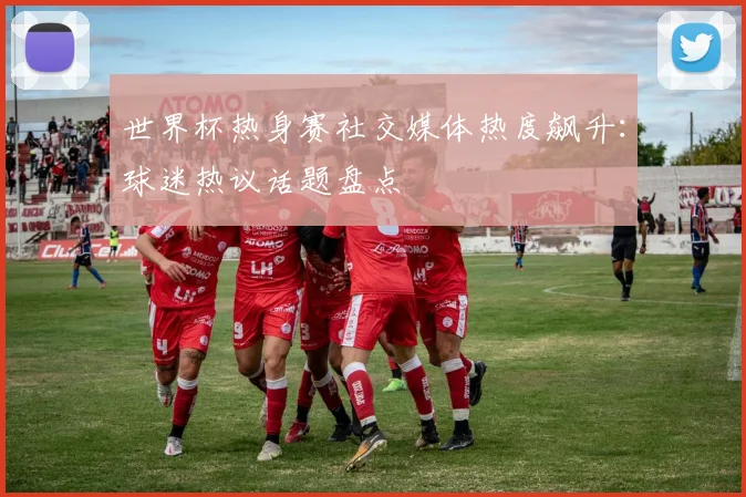 世界杯热身赛社交媒体热度飙升：球迷热议话题盘点