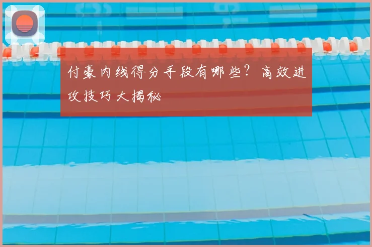 付豪内线得分手段有哪些？高效进攻技巧大揭秘