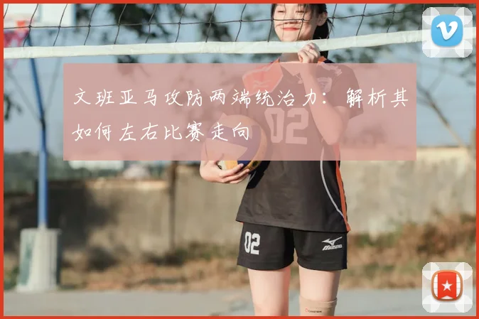 文班亚马攻防两端统治力：解析其如何左右比赛走向