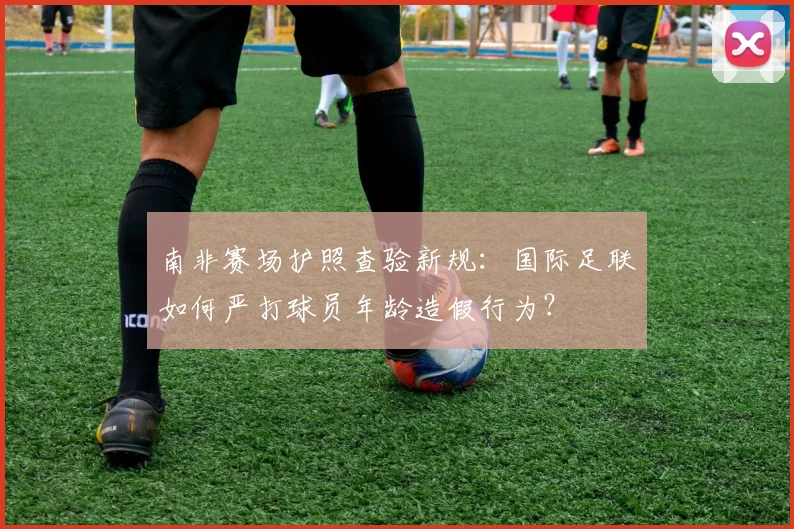南非赛场护照查验新规：国际足联如何严打球员年龄造假行为？
