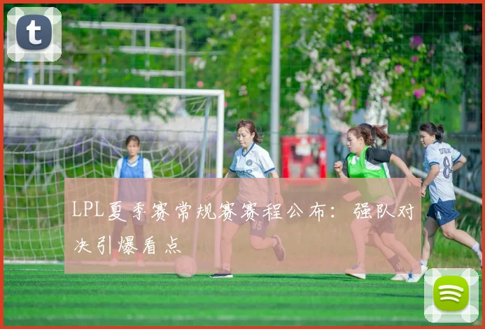 LPL夏季赛常规赛赛程公布：强队对决引爆看点