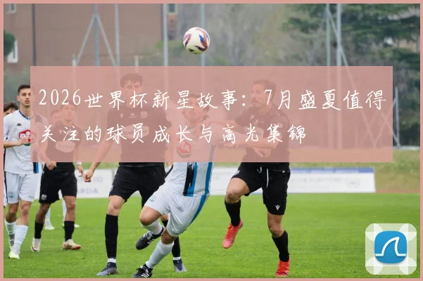 2026世界杯新星故事：7月盛夏值得关注的球员成长与高光集锦