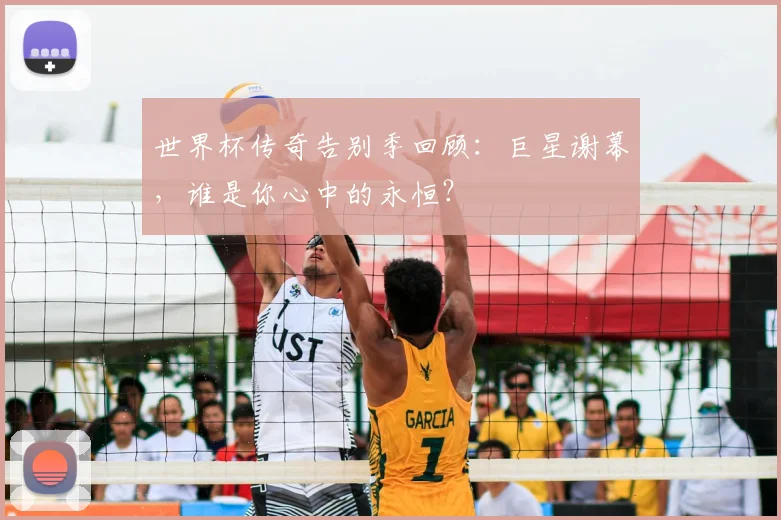 世界杯传奇告别季回顾：巨星谢幕，谁是你心中的永恒？