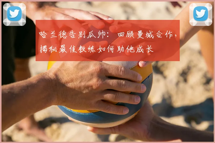 哈兰德告别瓜帅：回顾曼城合作，揭秘最佳教练如何助他成长