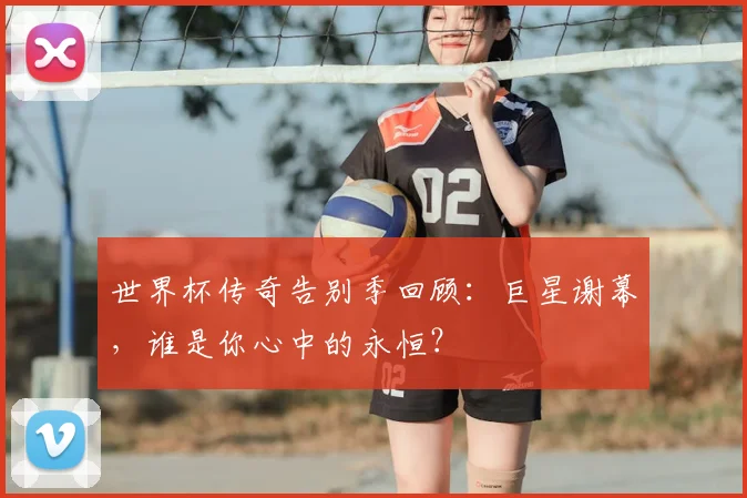 世界杯传奇告别季回顾：巨星谢幕，谁是你心中的永恒？